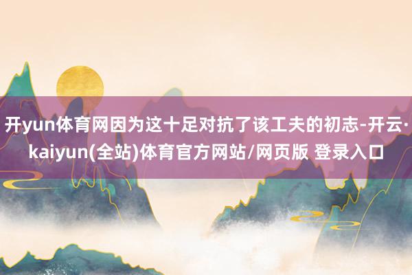 开yun体育网因为这十足对抗了该工夫的初志-开云·kaiyun(全站)体育官方网站/网页版 登录入口