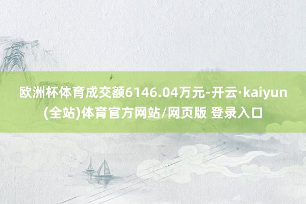 欧洲杯体育成交额6146.04万元-开云·kaiyun(全站)体育官方网站/网页版 登录入口