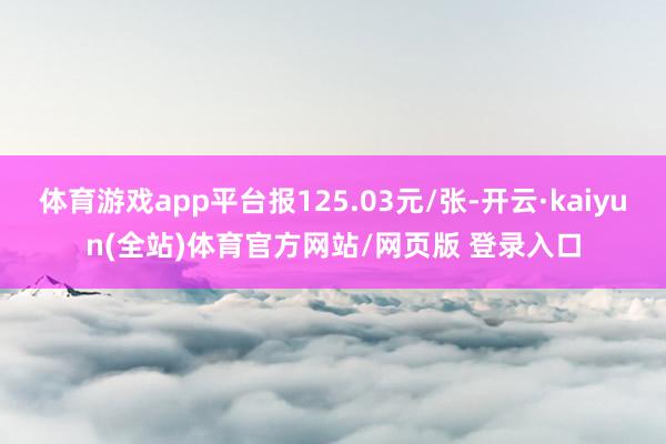 体育游戏app平台报125.03元/张-开云·kaiyun(全站)体育官方网站/网页版 登录入口