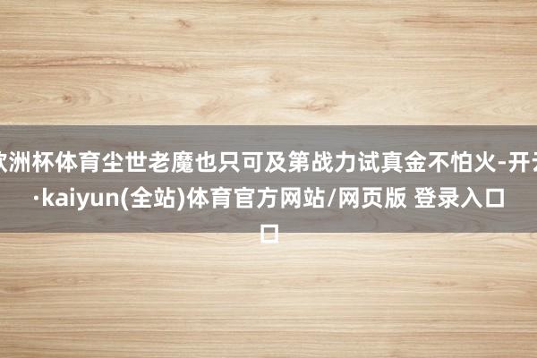 欧洲杯体育尘世老魔也只可及第战力试真金不怕火-开云·kaiyun(全站)体育官方网站/网页版 登录入口