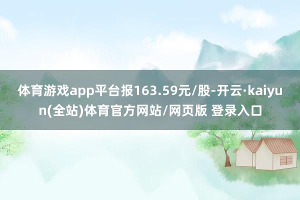 体育游戏app平台报163.59元/股-开云·kaiyun(全站)体育官方网站/网页版 登录入口