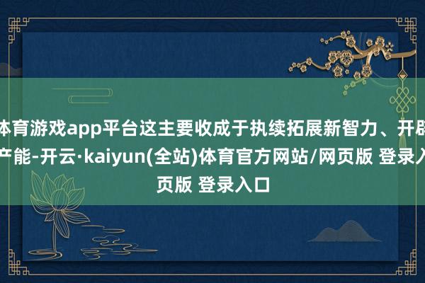体育游戏app平台这主要收成于执续拓展新智力、开辟新产能-开云·kaiyun(全站)体育官方网站/网页版 登录入口