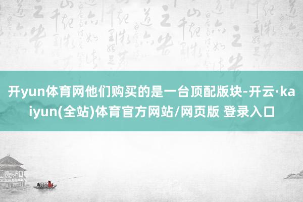 开yun体育网他们购买的是一台顶配版块-开云·kaiyun(全站)体育官方网站/网页版 登录入口
