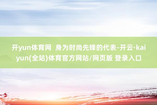 开yun体育网 　　 　　身为时尚先锋的代表-开云·kaiyun(全站)体育官方网站/网页版 登录入口
