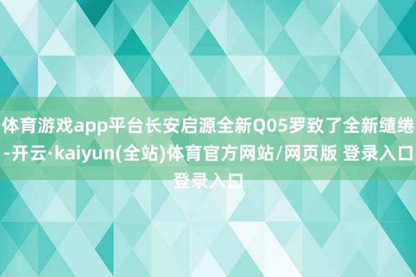 体育游戏app平台长安启源全新Q05罗致了全新缱绻-开云·kaiyun(全站)体育官方网站/网页版 登录入口
