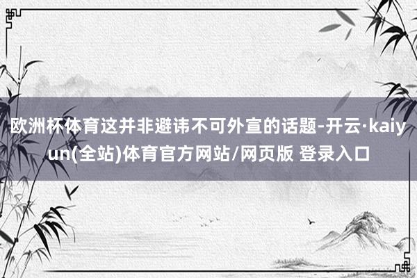 欧洲杯体育这并非避讳不可外宣的话题-开云·kaiyun(全站)体育官方网站/网页版 登录入口