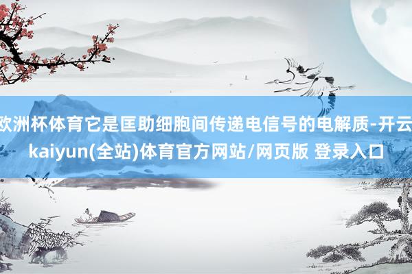 欧洲杯体育它是匡助细胞间传递电信号的电解质-开云·kaiyun(全站)体育官方网站/网页版 登录入口