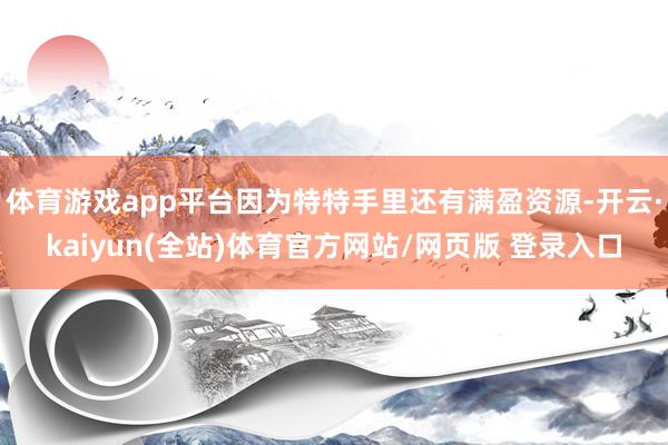体育游戏app平台因为特特手里还有满盈资源-开云·kaiyun(全站)体育官方网站/网页版 登录入口