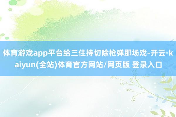 体育游戏app平台给三住持切除枪弹那场戏-开云·kaiyun(全站)体育官方网站/网页版 登录入口