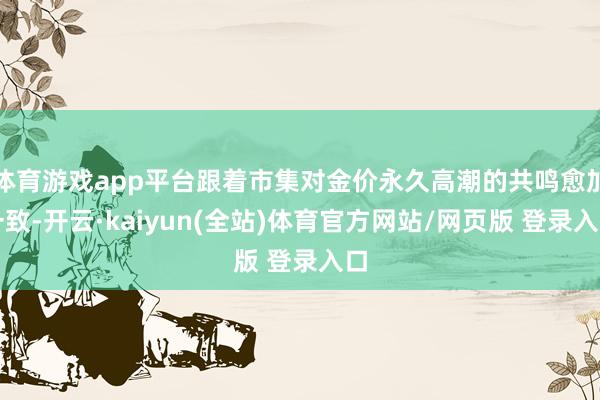 体育游戏app平台跟着市集对金价永久高潮的共鸣愈加一致-开云·kaiyun(全站)体育官方网站/网页版 登录入口