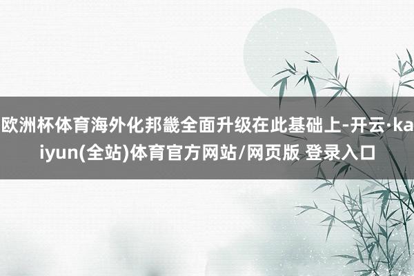 欧洲杯体育海外化邦畿全面升级在此基础上-开云·kaiyun(全站)体育官方网站/网页版 登录入口