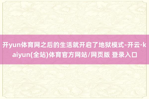 开yun体育网之后的生活就开启了地狱模式-开云·kaiyun(全站)体育官方网站/网页版 登录入口