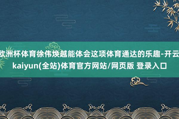欧洲杯体育徐伟焕越能体会这项体育通达的乐趣-开云·kaiyun(全站)体育官方网站/网页版 登录入口