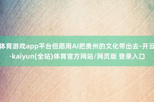 体育游戏app平台但愿用AI把贵州的文化带出去-开云·kaiyun(全站)体育官方网站/网页版 登录入口