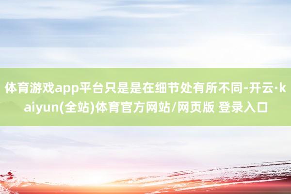 体育游戏app平台只是是在细节处有所不同-开云·kaiyun(全站)体育官方网站/网页版 登录入口