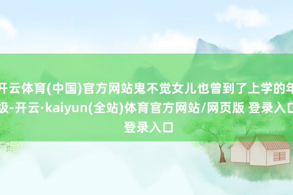 开云体育(中国)官方网站鬼不觉女儿也曾到了上学的年级-开云·kaiyun(全站)体育官方网站/网页版 登录入口