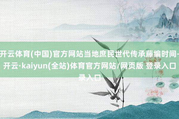 开云体育(中国)官方网站当地庶民世代传承藤编时间-开云·kaiyun(全站)体育官方网站/网页版 登录入口