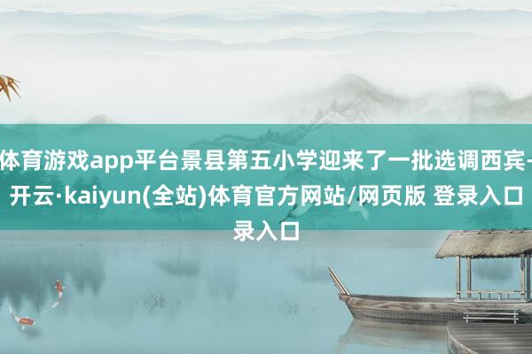 体育游戏app平台景县第五小学迎来了一批选调西宾-开云·kaiyun(全站)体育官方网站/网页版 登录入口