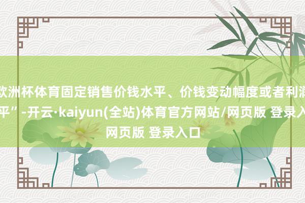 欧洲杯体育固定销售价钱水平、价钱变动幅度或者利润水平”-开云·kaiyun(全站)体育官方网站/网页版 登录入口