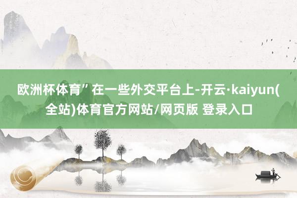 欧洲杯体育”　　在一些外交平台上-开云·kaiyun(全站)体育官方网站/网页版 登录入口