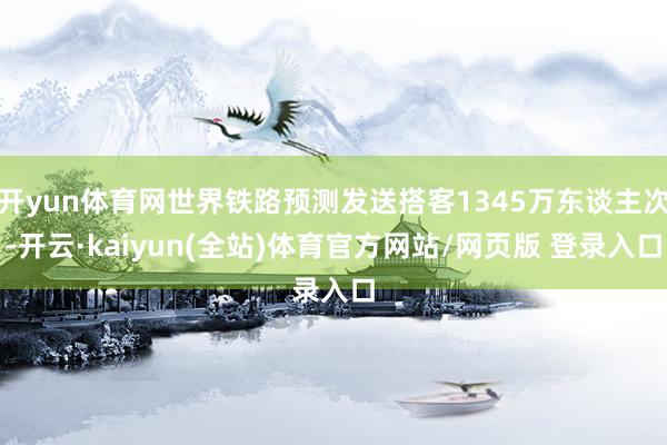 开yun体育网世界铁路预测发送搭客1345万东谈主次-开云·kaiyun(全站)体育官方网站/网页版 登录入口