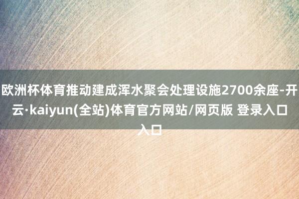 欧洲杯体育推动建成浑水聚会处理设施2700余座-开云·kaiyun(全站)体育官方网站/网页版 登录入口