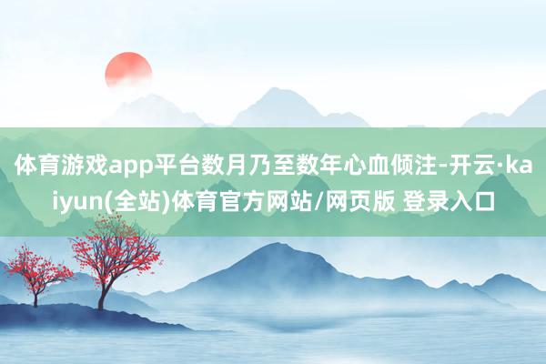 体育游戏app平台数月乃至数年心血倾注-开云·kaiyun(全站)体育官方网站/网页版 登录入口