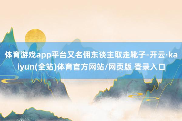 体育游戏app平台又名佣东谈主取走靴子-开云·kaiyun(全站)体育官方网站/网页版 登录入口