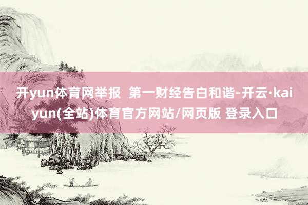 开yun体育网举报  第一财经告白和谐-开云·kaiyun(全站)体育官方网站/网页版 登录入口