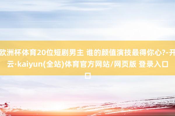 欧洲杯体育20位短剧男主 谁的颜值演技最得你心?-开云·kaiyun(全站)体育官方网站/网页版 登录入口