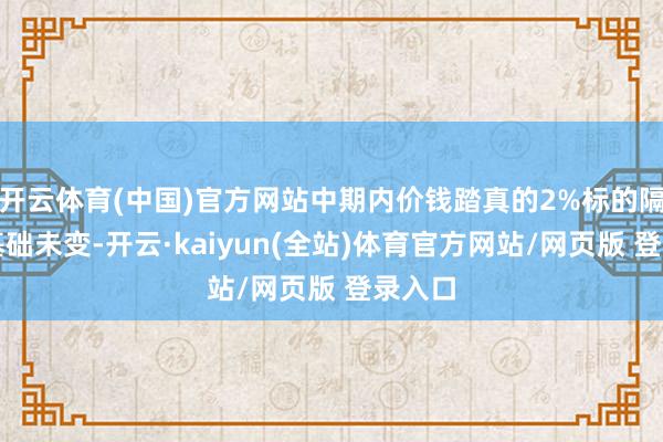 开云体育(中国)官方网站中期内价钱踏真的2%标的隔壁的基础未变-开云·kaiyun(全站)体育官方网站/网页版 登录入口