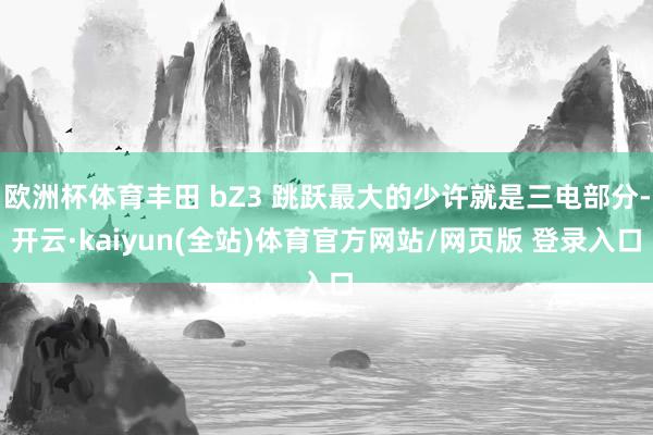 欧洲杯体育丰田 bZ3 跳跃最大的少许就是三电部分-开云·kaiyun(全站)体育官方网站/网页版 登录入口