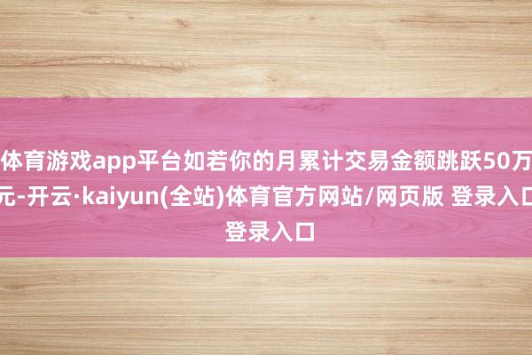 体育游戏app平台如若你的月累计交易金额跳跃50万元-开云·kaiyun(全站)体育官方网站/网页版 登录入口
