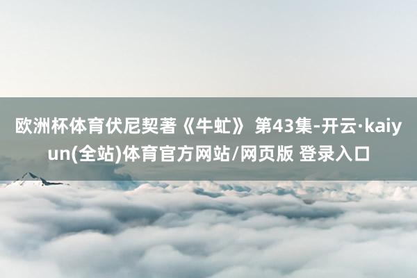 欧洲杯体育伏尼契著《牛虻》 第43集-开云·kaiyun(全站)体育官方网站/网页版 登录入口