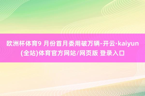 欧洲杯体育9 月份首月委用破万辆-开云·kaiyun(全站)体育官方网站/网页版 登录入口