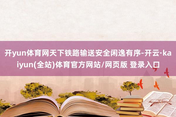 开yun体育网天下铁路输送安全闲逸有序-开云·kaiyun(全站)体育官方网站/网页版 登录入口