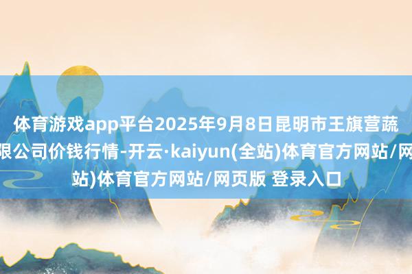 体育游戏app平台2025年9月8日昆明市王旗营蔬菜批发阛阓有限公司价钱行情-开云·kaiyun(全站)体育官方网站/网页版 登录入口