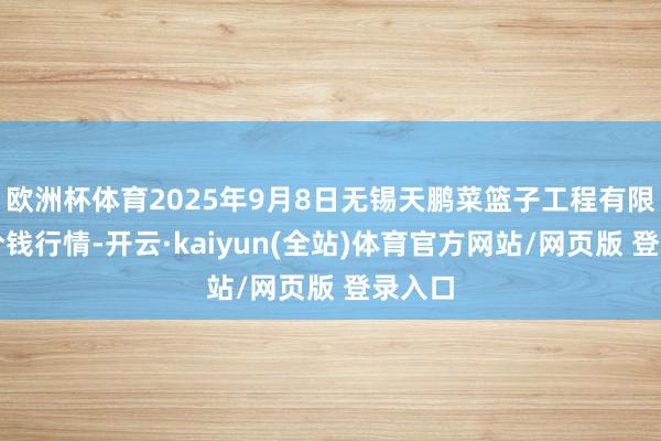 欧洲杯体育2025年9月8日无锡天鹏菜篮子工程有限公司价钱行情-开云·kaiyun(全站)体育官方网站/网页版 登录入口