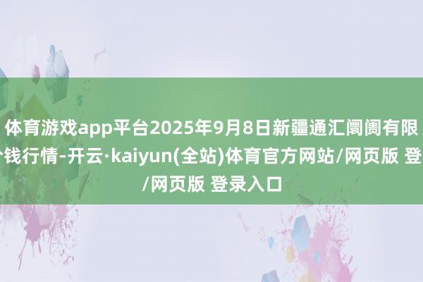 体育游戏app平台2025年9月8日新疆通汇阛阓有限公司价钱行情-开云·kaiyun(全站)体育官方网站/网页版 登录入口