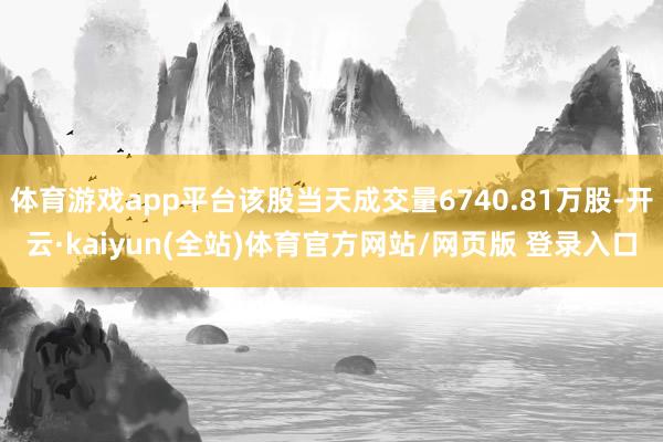 体育游戏app平台该股当天成交量6740.81万股-开云·kaiyun(全站)体育官方网站/网页版 登录入口