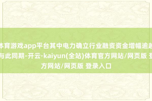 体育游戏app平台其中电力确立行业融资资金增幅逾越15%；与此同期-开云·kaiyun(全站)体育官方网站/网页版 登录入口