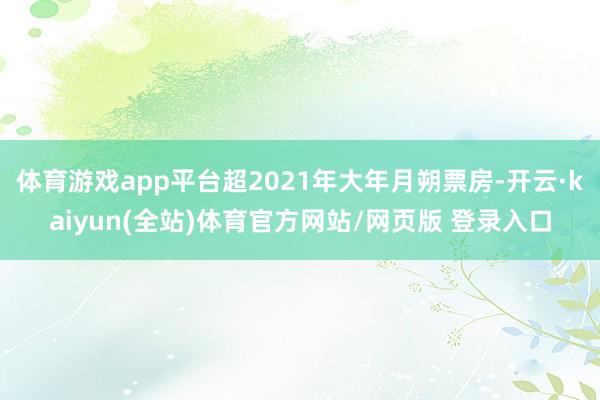 体育游戏app平台超2021年大年月朔票房-开云·kaiyun(全站)体育官方网站/网页版 登录入口