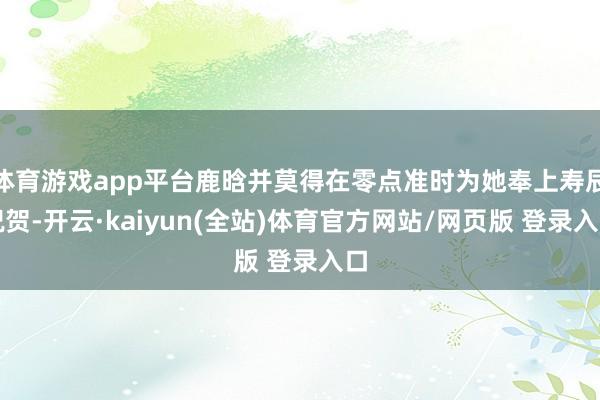 体育游戏app平台鹿晗并莫得在零点准时为她奉上寿辰祝贺-开云·kaiyun(全站)体育官方网站/网页版 登录入口