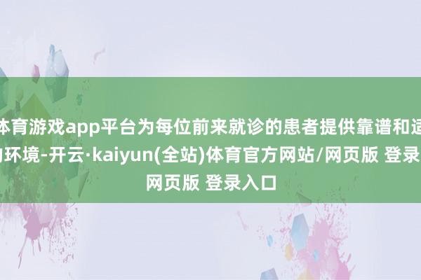 体育游戏app平台为每位前来就诊的患者提供靠谱和适意的环境-开云·kaiyun(全站)体育官方网站/网页版 登录入口