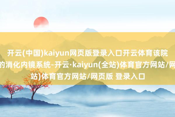 开云(中国)kaiyun网页版登录入口开云体育该院引进外洋先进的消化内镜系统-开云·kaiyun(全站)体育官方网站/网页版 登录入口