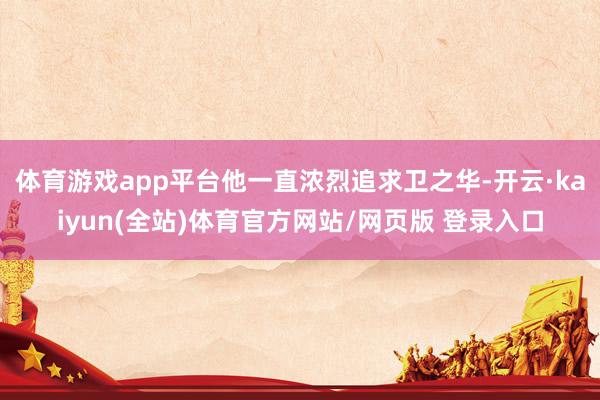 体育游戏app平台他一直浓烈追求卫之华-开云·kaiyun(全站)体育官方网站/网页版 登录入口