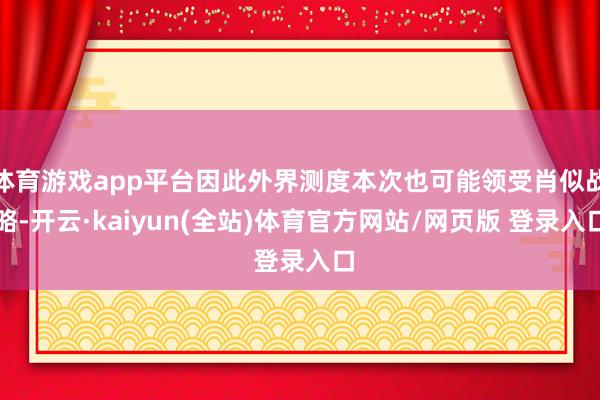 体育游戏app平台因此外界测度本次也可能领受肖似战略-开云·kaiyun(全站)体育官方网站/网页版 登录入口
