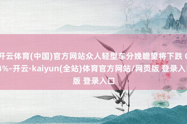 开云体育(中国)官方网站众人轻型车分娩瞻望将下跌 0.4%-开云·kaiyun(全站)体育官方网站/网页版 登录入口