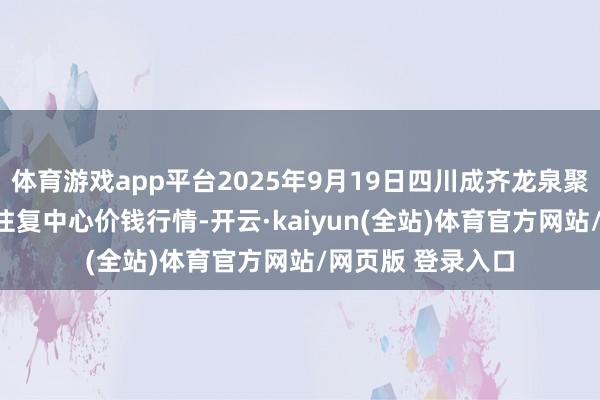 体育游戏app平台2025年9月19日四川成齐龙泉聚和(海外)果蔬菜往复中心价钱行情-开云·kaiyun(全站)体育官方网站/网页版 登录入口