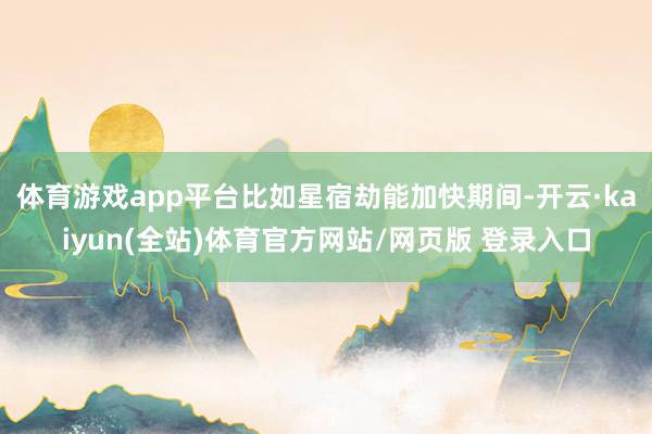 体育游戏app平台比如星宿劫能加快期间-开云·kaiyun(全站)体育官方网站/网页版 登录入口